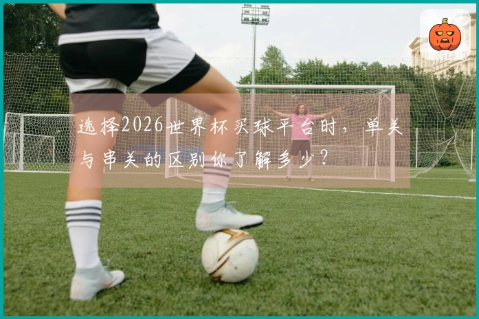 选择2026世界杯买球平台时，单关与串关的区别你了解多少？